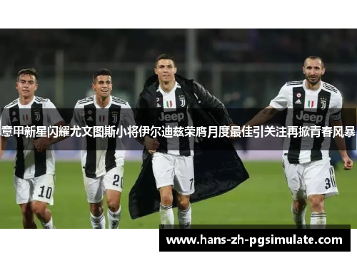 意甲新星闪耀尤文图斯小将伊尔迪兹荣膺月度最佳引关注再掀青春风暴