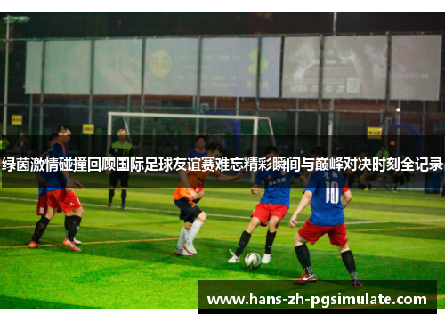 绿茵激情碰撞回顾国际足球友谊赛难忘精彩瞬间与巅峰对决时刻全记录