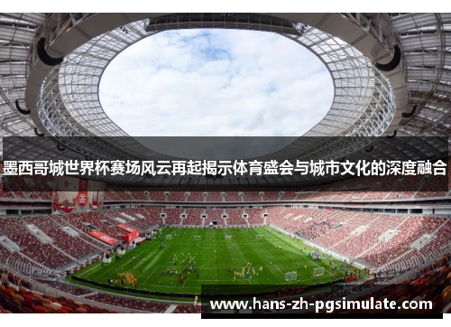 墨西哥城世界杯赛场风云再起揭示体育盛会与城市文化的深度融合