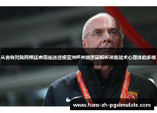 从吉鲁对阵阿根廷表现低迷透视亚洲杯关键原因解析深度战术心理体能多维